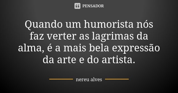 Quando um humorista nós faz verter as lagrimas da alma, é a mais bela expressão da arte e do artista.... Frase de Nereu Alves.