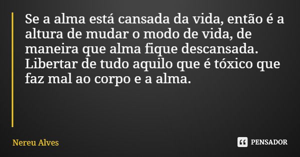 Se a alma está cansada da vida, então é a altura de mudar o modo de vida, de maneira que alma fique descansada. Libertar de tudo aquilo que é tóxico que faz mal... Frase de Nereu Alves.