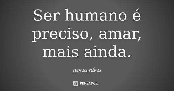 Ser humano é preciso, amar, mais ainda.... Frase de Nereu Alves.