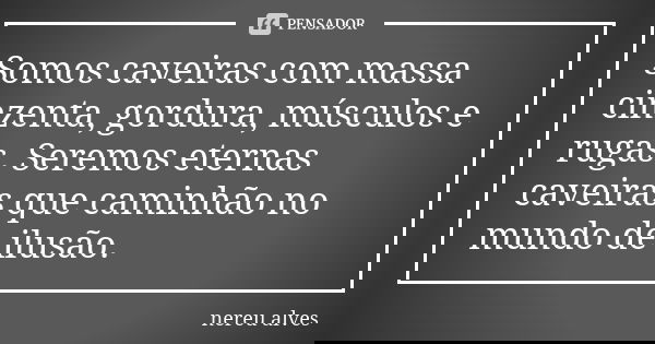 Somos caveiras com massa cinzenta, gordura, músculos e rugas. Seremos eternas caveiras que caminhão no mundo de ilusão.... Frase de Nereu Alves.