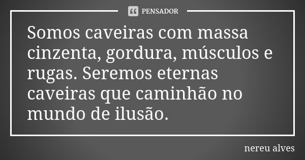 Somos caveiras com massa cinzenta, gordura, músculos e rugas. Seremos eternas caveiras que caminhão no mundo de ilusão.... Frase de Nereu Alves.