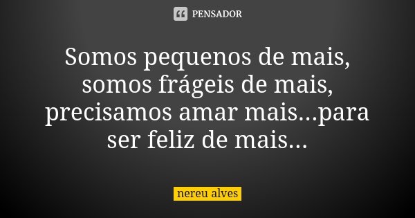 Somos pequenos de mais, somos frágeis de mais, precisamos amar mais...para ser feliz de mais...... Frase de Nereu Alves.