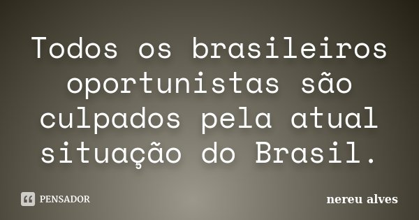 Todos os brasileiros oportunistas são culpados pela atual situação do Brasil.... Frase de nereu alves.