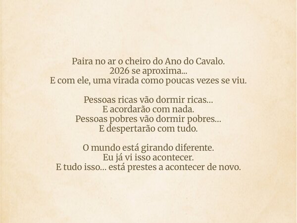 Paira no ar o cheiro do Ano do Cavalo. 2026 se aproxima... E com ele, uma virada como poucas vezes se viu. Pessoas ricas vão dormir ricas… E acordarão com nada.... Frase de nereualves.