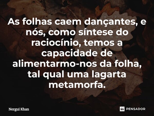 ⁠As folhas caem dançantes, e nós, como síntese do raciocínio, temos a capacidade de alimentarmo-nos da folha, tal qual uma lagarta metamorfa.... Frase de Nergui Khan.