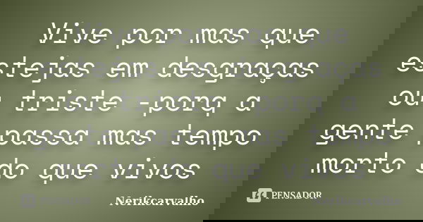 Vive por mas que estejas em desgraças ou triste -porq a gente passa mas tempo morto do que vivos... Frase de Nerikcarvalho.