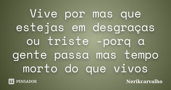 Vive por mas que estejas em desgraças ou triste -porq a gente passa mas tempo morto do que vivos... Frase de Nerikcarvalho.