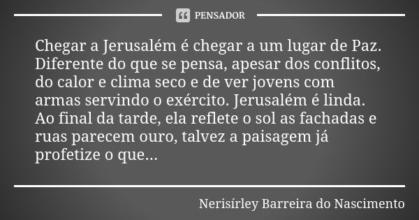 Chegar a Jerusalém é chegar a um lugar de Paz. Diferente do que se pensa, apesar dos conflitos, do calor e clima seco e de ver jovens com armas servindo o exérc... Frase de Nerisírley Barreira do Nascimento.