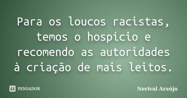 Para os loucos racistas, temos o hospício e recomendo as autoridades à criação de mais leitos.... Frase de Nerival Araújo.