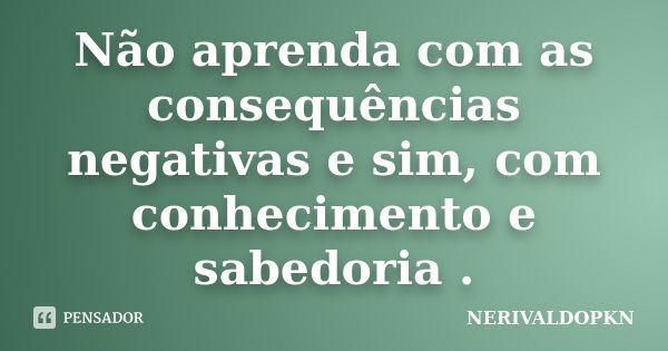 Não aprenda com as consequências negativas e sim, com conhecimento e sabedoria .... Frase de NERIVALDOPKN.