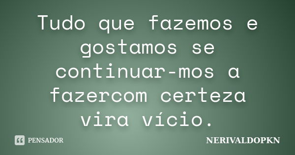 Tudo que fazemos e gostamos se continuar-mos a fazercom certeza vira vício.... Frase de NERIVALDOPKN.