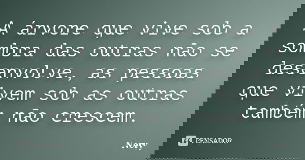 A árvore que vive sob a sombra das outras não se desenvolve, as pessoas que vivem sob as outras também não crescem.... Frase de Nery.