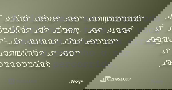 A vida deve ser comparada à trilha do trem, se você segui-la nunca irá errar o caminho a ser percorrido.... Frase de Nery.