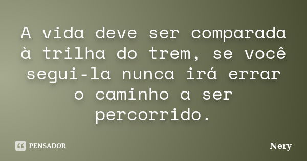 A vida deve ser comparada à trilha do trem, se você segui-la nunca irá errar o caminho a ser percorrido.... Frase de Nery.