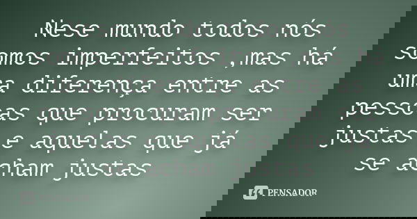 Nese mundo todos nós somos imperfeitos ,mas há uma diferença entre as pessoas que procuram ser justas e aquelas que já se acham justas
