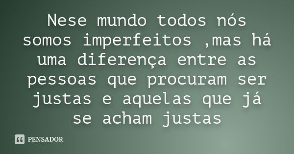 Nese mundo todos nós somos imperfeitos ,mas há uma diferença entre as pessoas que procuram ser justas e aquelas que já se acham justas