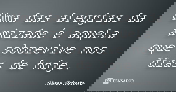 Uma das alegrias da amizade é aquela que sobrevive nos dias de hoje.... Frase de Nessa Teixeira.