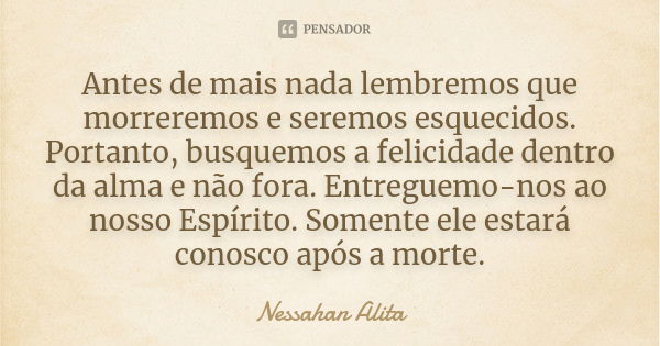 Antes de mais nada lembremos que morreremos e seremos esquecidos. Portanto, busquemos a felicidade dentro da alma e não fora. Entreguemo-nos ao nosso Espírito. ... Frase de Nessahan Alita.