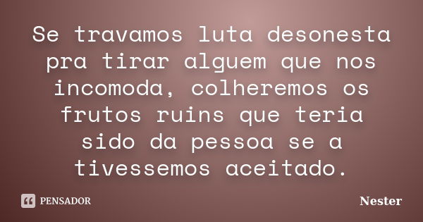 Se travamos luta desonesta pra tirar alguem que nos incomoda, colheremos os frutos ruins que teria sido da pessoa se a tivessemos aceitado.... Frase de Nester.