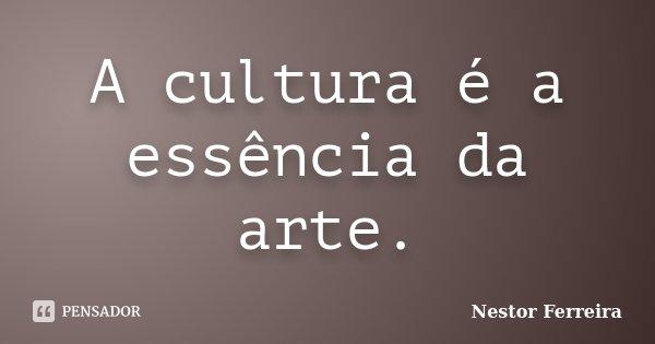 A cultura é a essência da arte.... Frase de Nestor Ferreira.