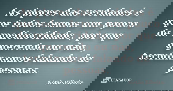 As piores das verdades é que todos temos um pouco de mediocridade, por que querendo ou não, terminamos falando de pessoas.... Frase de Netão Ribeiro.
