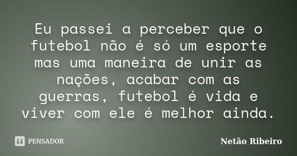 Eu passei a perceber que o futebol não é só um esporte mas uma maneira de unir as nações, acabar com as guerras, futebol é vida e viver com ele é melhor ainda.... Frase de Netão Ribeiro.