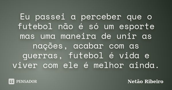 Eu passei a perceber que o futebol não é só um esporte mas uma maneira de unir as nações, acabar com as guerras, futebol é vida e viver com ele é melhor ainda.... Frase de Netão Ribeiro.