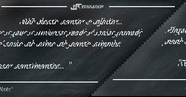 Não basta sentar e digitar... Porque o que o universo pede é coisa grande, pede é coisa da alma de gente simples. "Trocar sentimentos..."... Frase de Nete!.