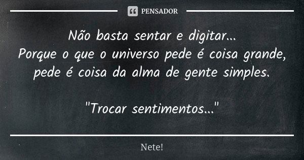 Não basta sentar e digitar... Porque o que o universo pede é coisa grande, pede é coisa da alma de gente simples. "Trocar sentimentos..."... Frase de Nete!.