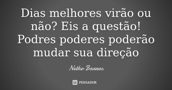 Dias melhores virão ou não? Eis a questão! Podres poderes poderão mudar sua direção... Frase de Netho Barros.