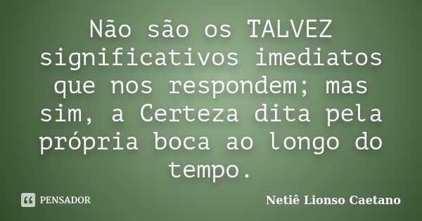 Não são os TALVEZ significativos imediatos que nos respondem; mas sim, a Certeza dita pela própria boca ao longo do tempo.... Frase de Netiê Lionso Caetano.