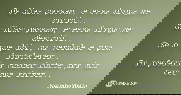 Os dias passam, e essa droga me corrói.. Os dias passam, e essa droga me destrói.. Se o que dói, na verdade é pra fortalecer.. Eu preferia nascer forte pra não ... Frase de NetinhoMotta.
