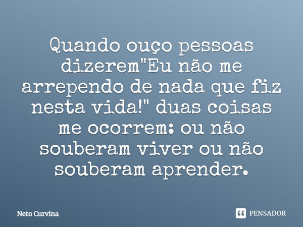 ⁠Quando ouço pessoas dizerem "Eu não me arrependo de nada que fiz nesta vida!" duas coisas me ocorrem: ou não souberam viver ou não souberam aprender.... Frase de Neto Curvina.