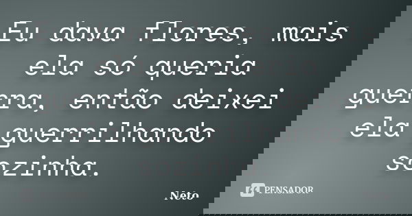 Eu dava flores, mais ela só queria guerra, então deixei ela guerrilhando sozinha.... Frase de Neto.