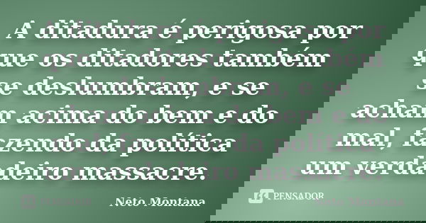 A ditadura é perigosa por que os ditadores também se deslumbram, e se acham acima do bem e do mal, fazendo da política um verdadeiro massacre.... Frase de Neto Montana.