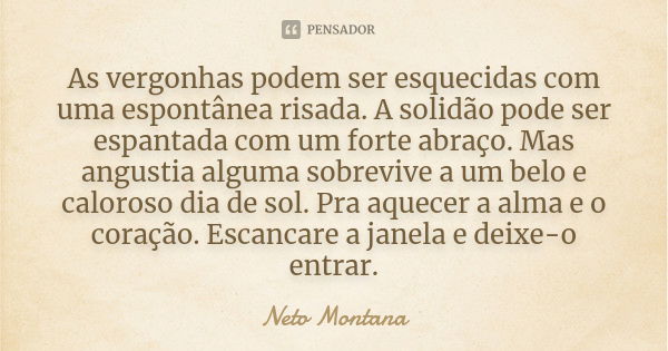 As vergonhas podem ser esquecidas com uma espontânea risada. A solidão pode ser espantada com um forte abraço. Mas angustia alguma sobrevive a um belo e caloros... Frase de Neto Montana.