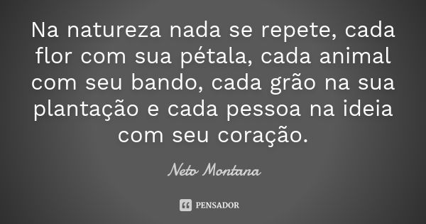 Na natureza nada se repete, cada flor com sua pétala, cada animal com seu bando, cada grão na sua plantação e cada pessoa na ideia com seu coração.... Frase de Neto Montana.