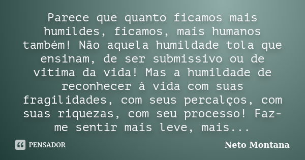 Parece que quanto ficamos mais humildes, ficamos, mais humanos também! Não aquela humildade tola que ensinam, de ser submissivo ou de vitima da vida! Mas a humi... Frase de Neto Montana.