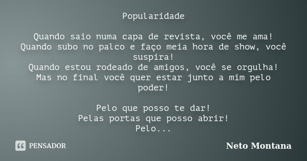 Popularidade Quando saio numa capa de revista, você me ama! Quando subo no palco e faço meia hora de show, você suspira! Quando estou rodeado de amigos, você se... Frase de Neto Montana.