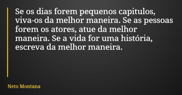 Se os dias forem pequenos capitulos, viva-os da melhor maneira. Se as pessoas forem os atores, atue da melhor maneira. Se a vida for uma história, escreva da me... Frase de Neto Montana.
