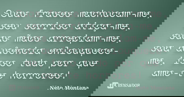 Suas frases machucam-me, seu sorriso atiça-me, suas mãos arrepiam-me, sua ausência enlouquece-me, isso tudo por que amo-te horrores!... Frase de Neto Montana.