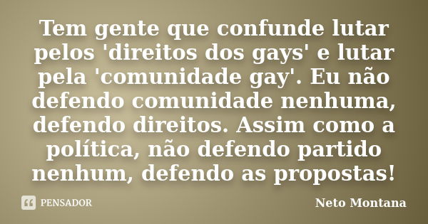 Tem gente que confunde lutar pelos 'direitos dos gays' e lutar pela 'comunidade gay'. Eu não defendo comunidade nenhuma, defendo direitos. Assim como a política... Frase de Neto Montana.