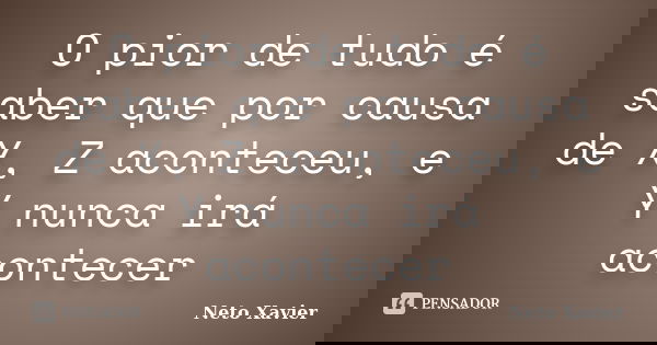 O pior de tudo é saber que por causa de X, Z aconteceu, e Y nunca irá acontecer... Frase de Neto Xavier.