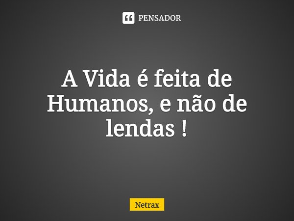 ⁠A Vida é feita de Humanos, e não de lendas !... Frase de NETRAX.