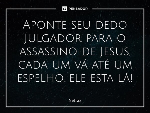 Aponte seu dedo julgador para o assassino de Jesus, ⁠cada um vá até um espelho, ele esta lá!... Frase de NETRAX.