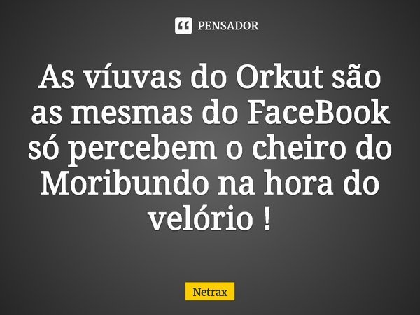 ⁠As víuvas do Orkut são as mesmas do FaceBook só percebem o cheiro do Moribundo na hora do velório !... Frase de NETRAX.