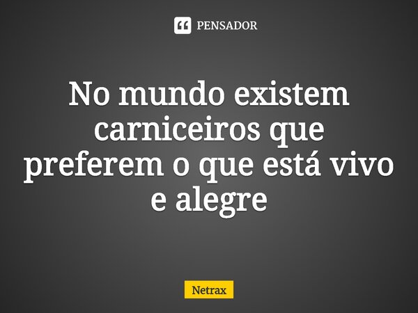 No mundo existem carniceiros que preferem o que está vivo e alegre... Frase de NETRAX.
