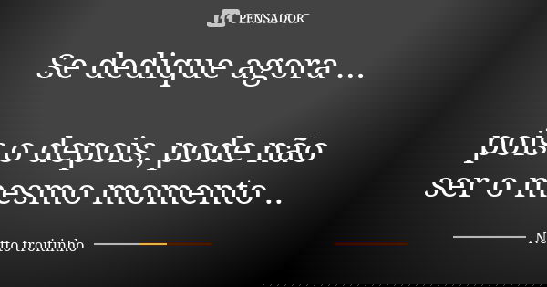Se dedique agora ... pois o depois, pode não ser o mesmo momento ..... Frase de Netto troitinho.