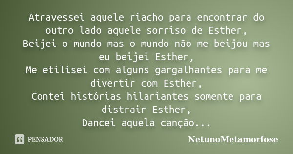 Atravessei aquele riacho para encontrar do outro lado aquele sorriso de Esther, Beijei o mundo mas o mundo não me beijou mas eu beijei Esther, Me etilisei com a... Frase de Netunometamorfose.