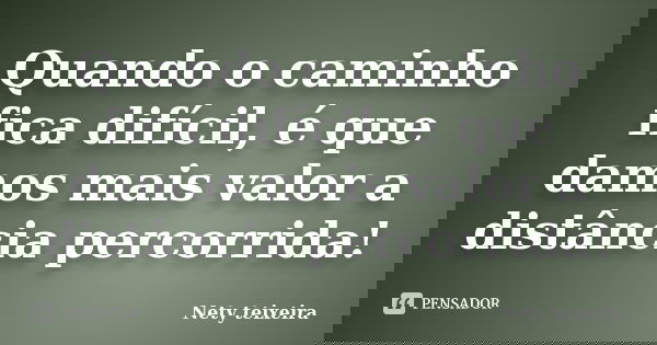 Quando o caminho fica difícil, é que damos mais valor a distância percorrida!... Frase de Nety Teixeira.